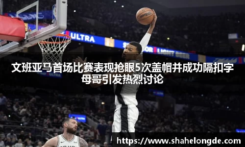 文班亚马首场比赛表现抢眼5次盖帽并成功隔扣字母哥引发热烈讨论