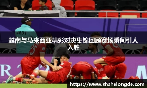 越南与马来西亚精彩对决集锦回顾赛场瞬间引人入胜